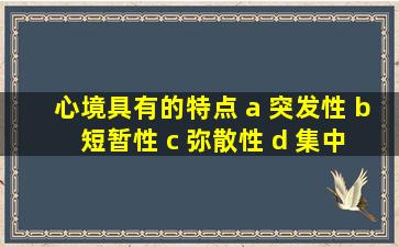 心境具有的特点 a 突发性 b 短暂性 c 弥散性 d 集中性